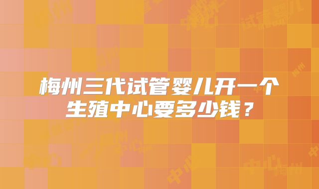 梅州三代试管婴儿开一个生殖中心要多少钱？