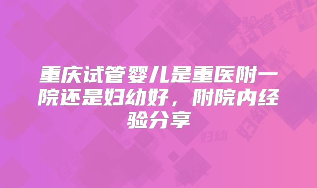 重庆试管婴儿是重医附一院还是妇幼好，附院内经验分享