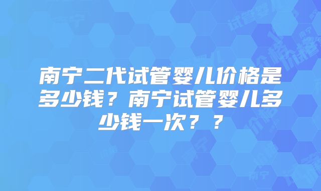 南宁二代试管婴儿价格是多少钱?南宁试管婴儿多少钱一次??