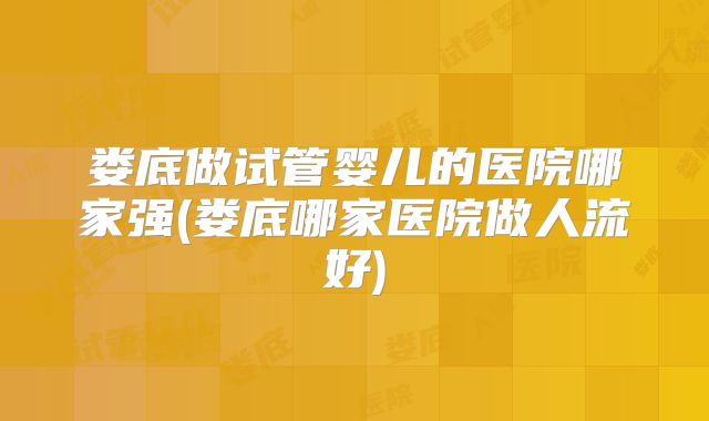 娄底做试管婴儿的医院哪家强(娄底哪家医院做人流好)