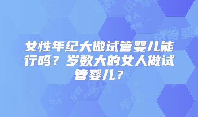 女性年纪大做试管婴儿能行吗？岁数大的女人做试管婴儿？