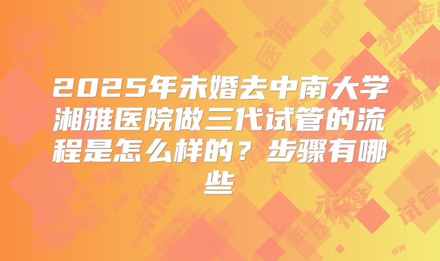 2025年未婚去中南大学湘雅医院做三代试管的流程是怎么样的？步骤有哪些