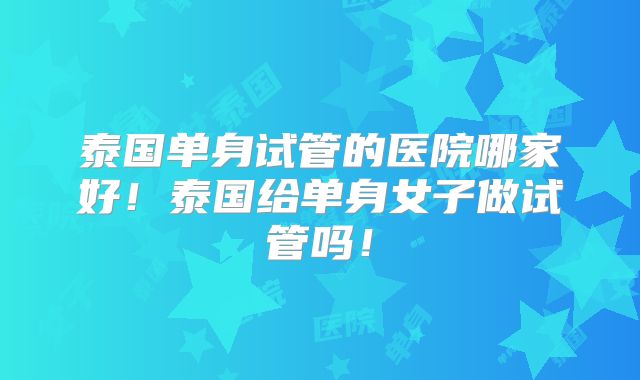 泰国单身试管的医院哪家好!泰国给单身女子做试管吗!