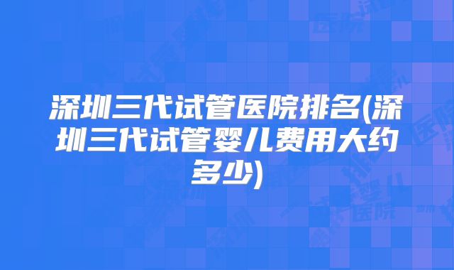 深圳三代试管医院排名(深圳三代试管婴儿费用大约多少)