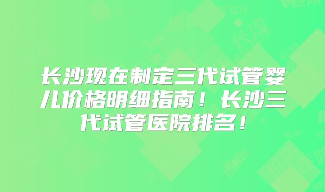 长沙现在制定三代试管婴儿价格明细指南!长沙三代试管医院排名!