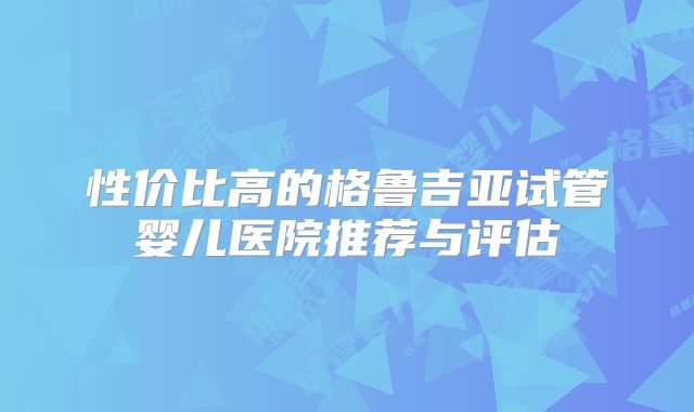 性价比高的格鲁吉亚试管婴儿医院推荐与评估