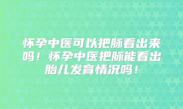 怀孕中医可以把脉看出来吗!怀孕中医把脉能看出胎儿发育情况吗!