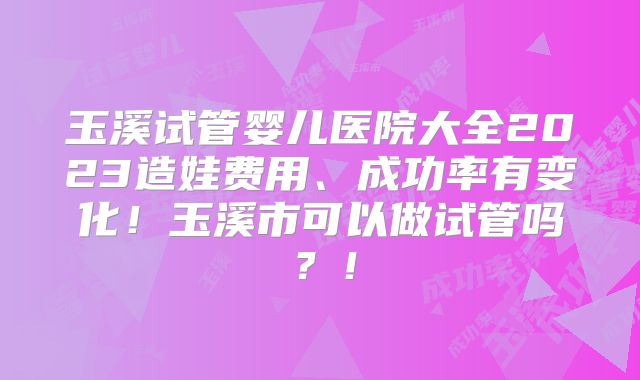 玉溪试管婴儿医院大全2023造娃费用、成功率有变化!玉溪市可以做试管吗?!