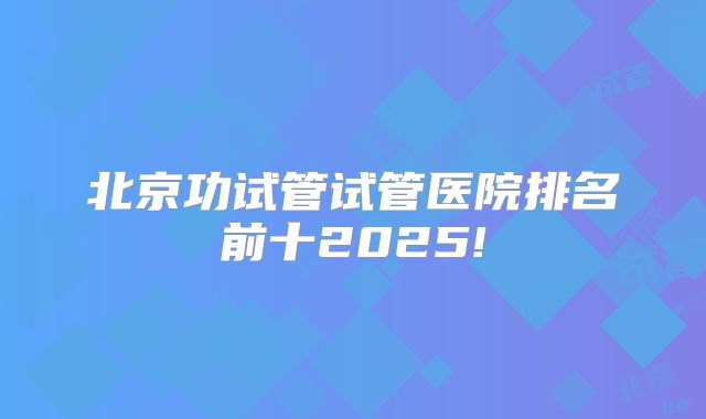 北京功试管试管医院排名前十2025!