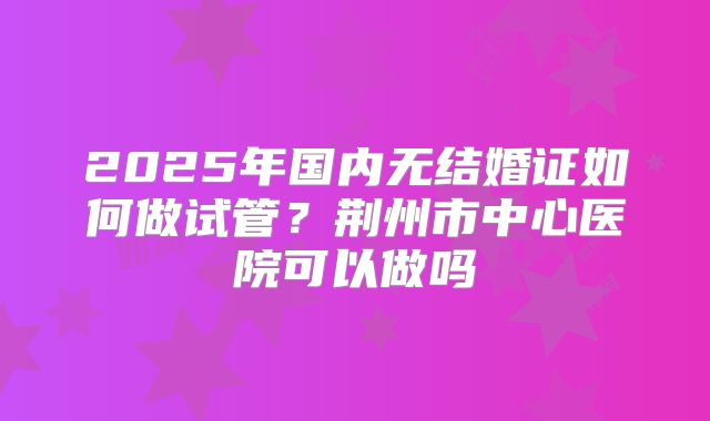 2025年国内无结婚证如何做试管？荆州市中心医院可以做吗