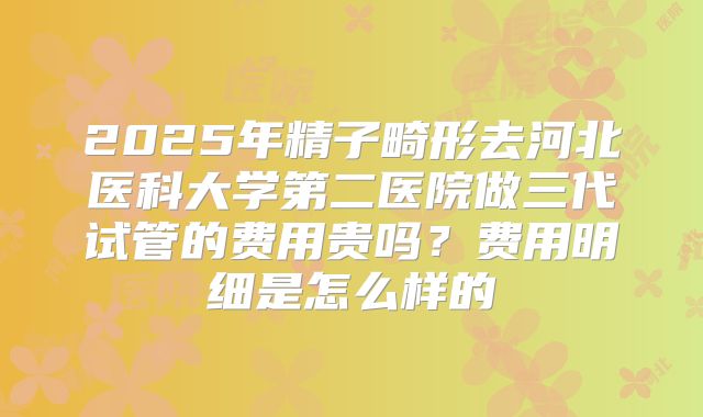 2025年精子畸形去河北医科大学第二医院做三代试管的费用贵吗？费用明细是怎么样的