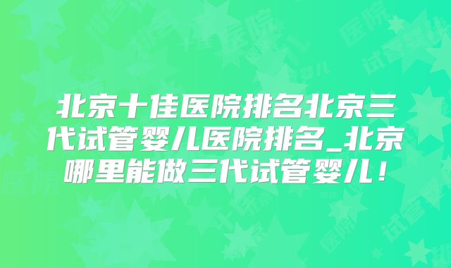 北京十佳医院排名北京三代试管婴儿医院排名_北京哪里能做三代试管婴儿！