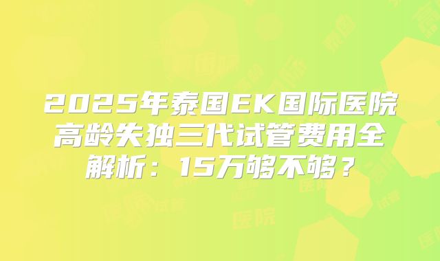 2025年泰国EK国际医院高龄失独三代试管费用全解析：15万够不够？