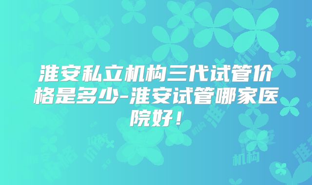 淮安私立机构三代试管价格是多少-淮安试管哪家医院好！
