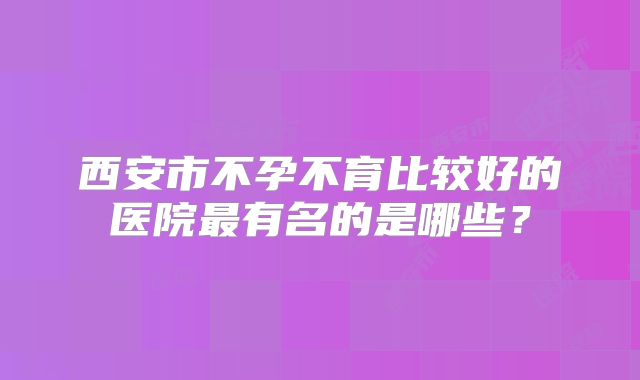西安市不孕不育比较好的医院最有名的是哪些?