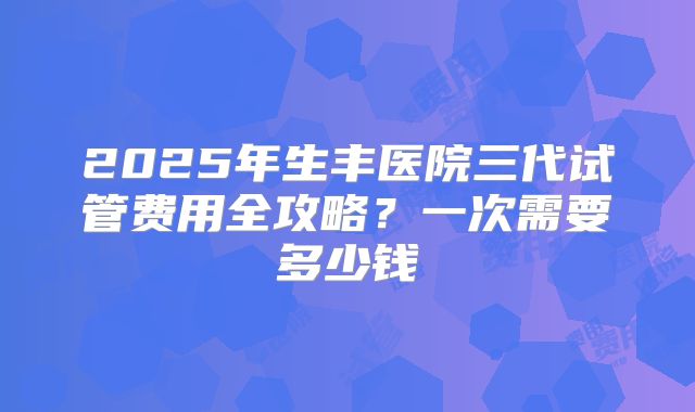 2025年生丰医院三代试管费用全攻略？一次需要多少钱