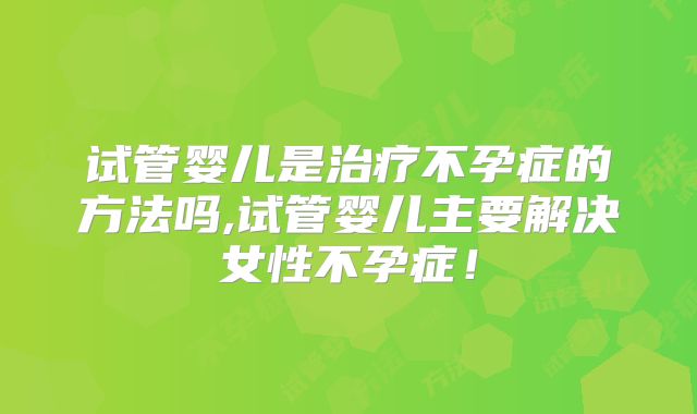 试管婴儿是治疗不孕症的方法吗,试管婴儿主要解决女性不孕症！
