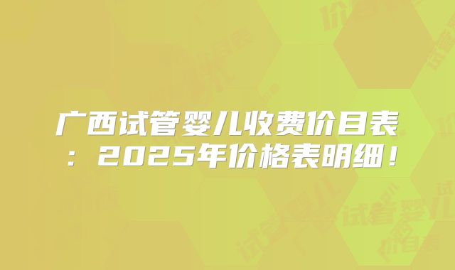 广西试管婴儿收费价目表：2025年价格表明细！