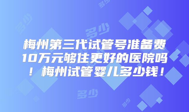 梅州第三代试管号准备费10万元够住更好的医院吗！梅州试管婴儿多少钱！