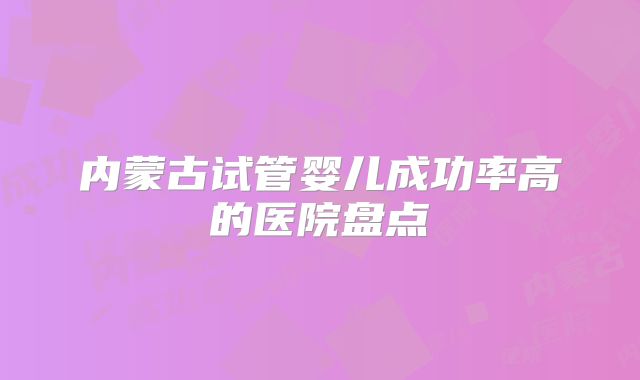 内蒙古试管婴儿成功率高的医院盘点