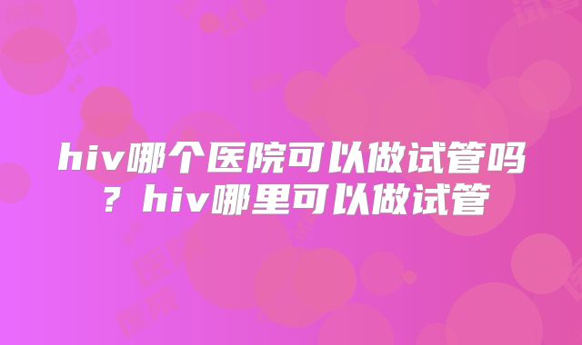hiv哪个医院可以做试管吗？hiv哪里可以做试管