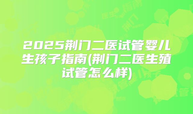 2025荆门二医试管婴儿生孩子指南(荆门二医生殖试管怎么样)