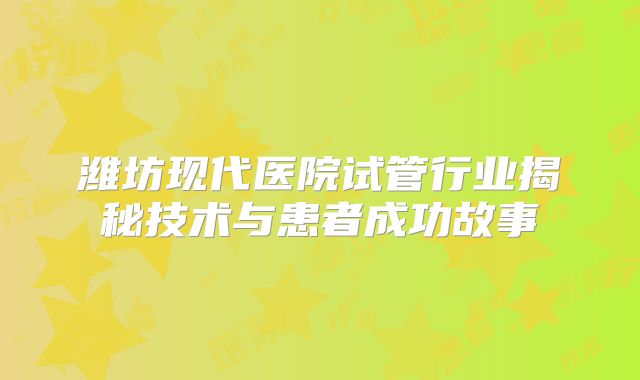 潍坊现代医院试管行业揭秘技术与患者成功故事