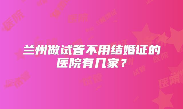兰州做试管不用结婚证的医院有几家？