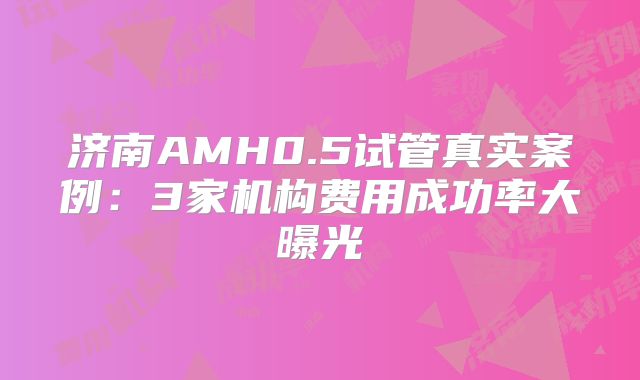 济南AMH0.5试管真实案例：3家机构费用成功率大曝光