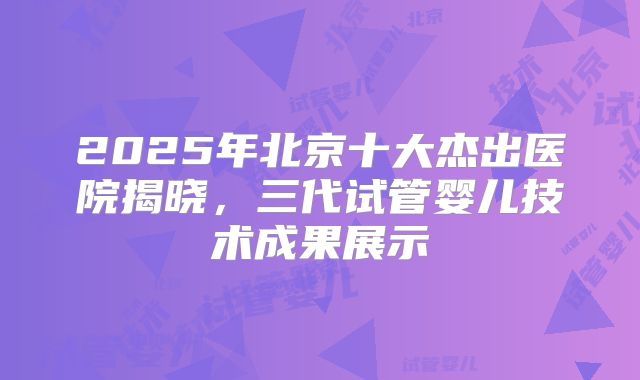 2025年北京十大杰出医院揭晓，三代试管婴儿技术成果展示