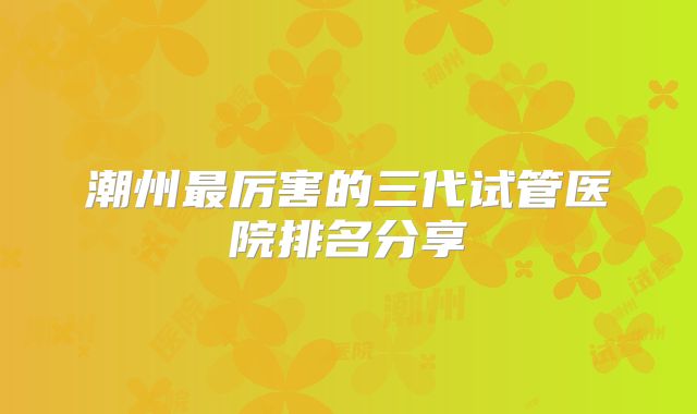 潮州最厉害的三代试管医院排名分享