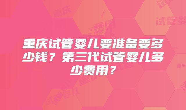 重庆试管婴儿要准备要多少钱？第三代试管婴儿多少费用？