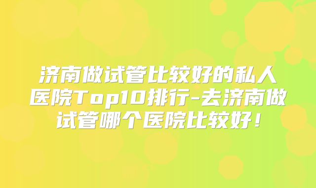 济南做试管比较好的私人医院Top10排行-去济南做试管哪个医院比较好！