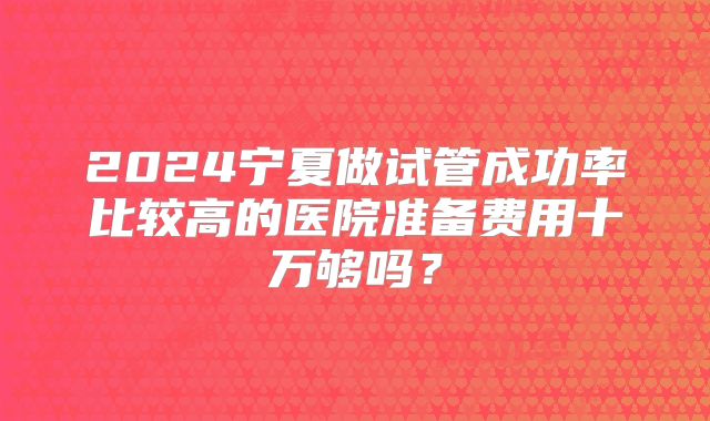 2024宁夏做试管成功率比较高的医院准备费用十万够吗？