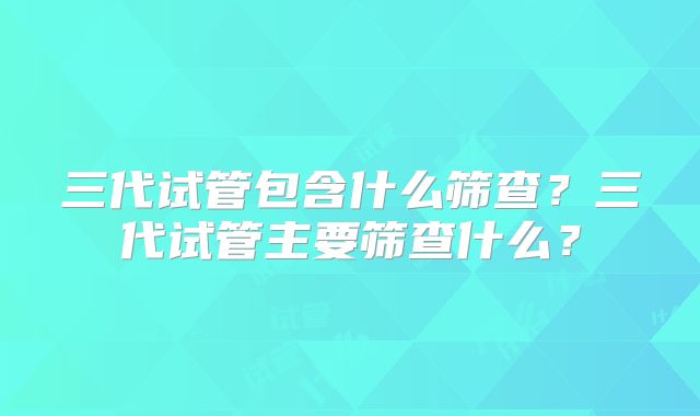 三代试管包含什么筛查？三代试管主要筛查什么？