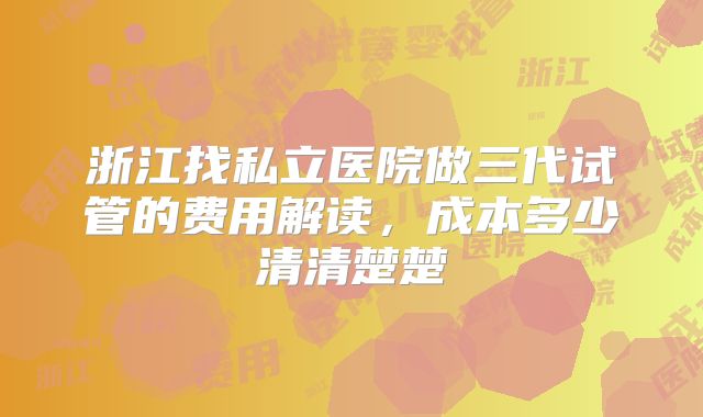 浙江找私立医院做三代试管的费用解读，成本多少清清楚楚