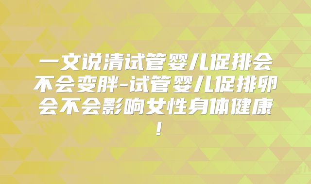 一文说清试管婴儿促排会不会变胖-试管婴儿促排卵会不会影响女性身体健康！