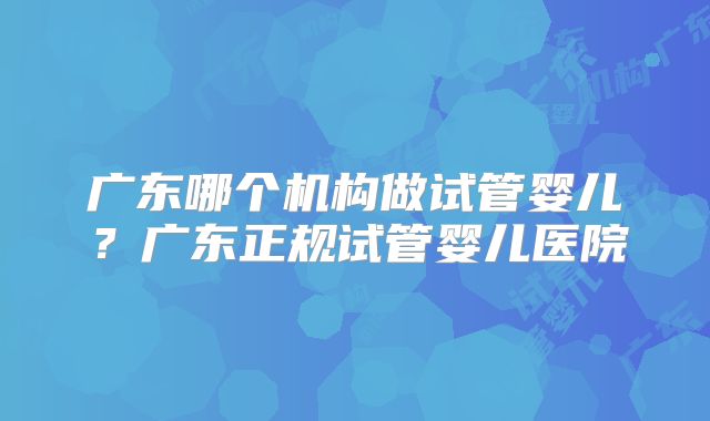 广东哪个机构做试管婴儿？广东正规试管婴儿医院