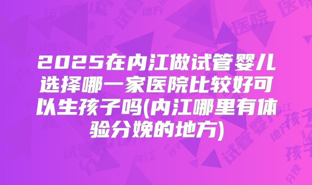 2025在内江做试管婴儿选择哪一家医院比较好可以生孩子吗(内江哪里有体验分娩的地方)