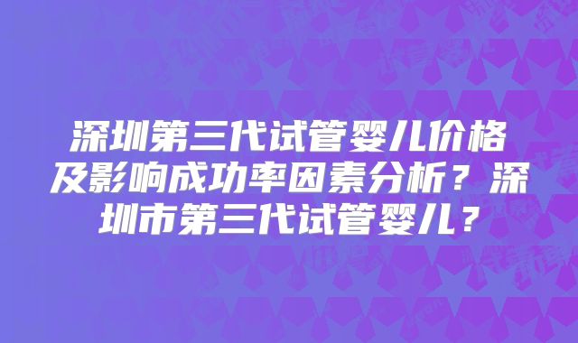深圳第三代试管婴儿价格及影响成功率因素分析？深圳市第三代试管婴儿？
