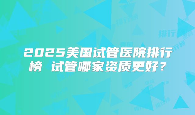 2025美国试管医院排行榜 试管哪家资质更好？