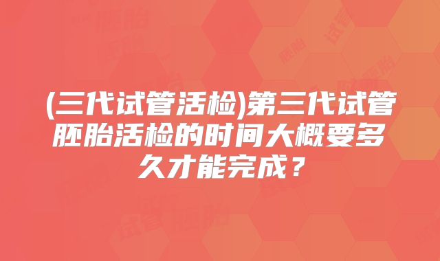 (三代试管活检)第三代试管胚胎活检的时间大概要多久才能完成?
