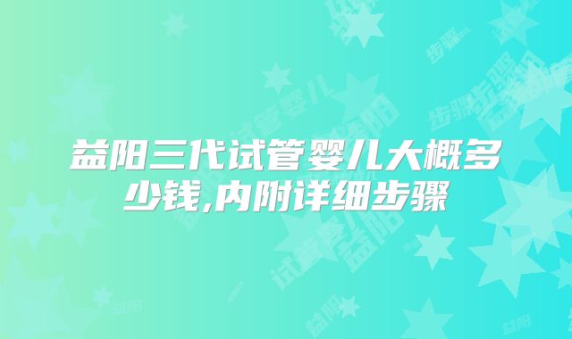 益阳三代试管婴儿大概多少钱,内附详细步骤