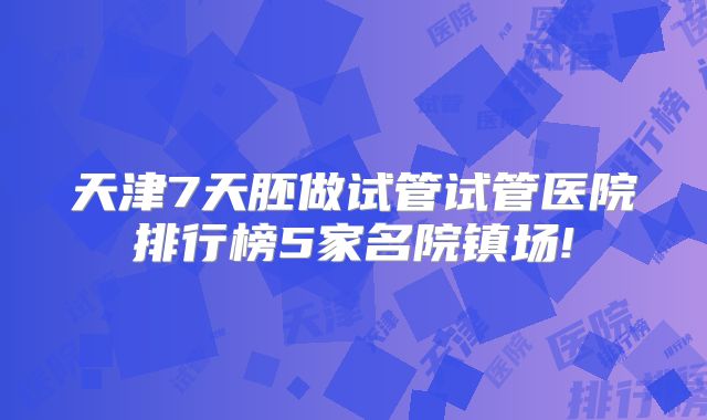 天津7天胚做试管试管医院排行榜5家名院镇场!