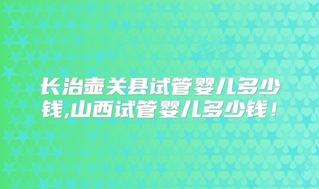 长治壶关县试管婴儿多少钱,山西试管婴儿多少钱!