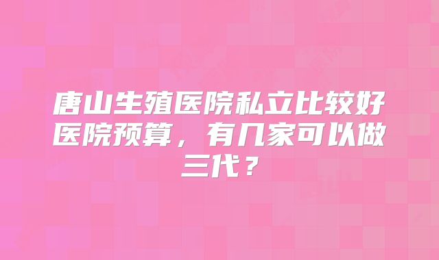 唐山生殖医院私立比较好医院预算，有几家可以做三代？