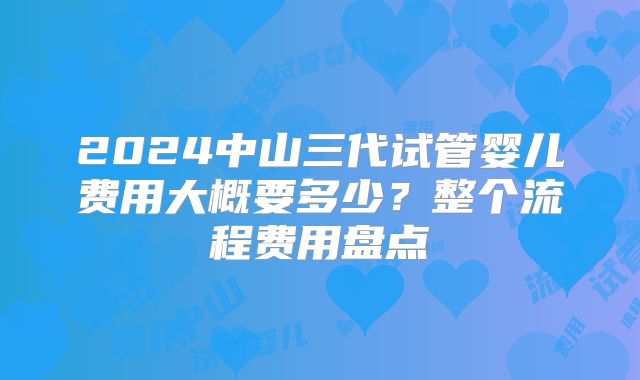 2024中山三代试管婴儿费用大概要多少？整个流程费用盘点