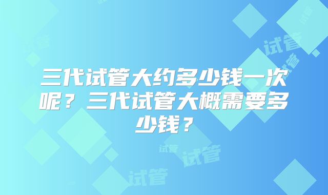 三代试管大约多少钱一次呢?三代试管大概需要多少钱?