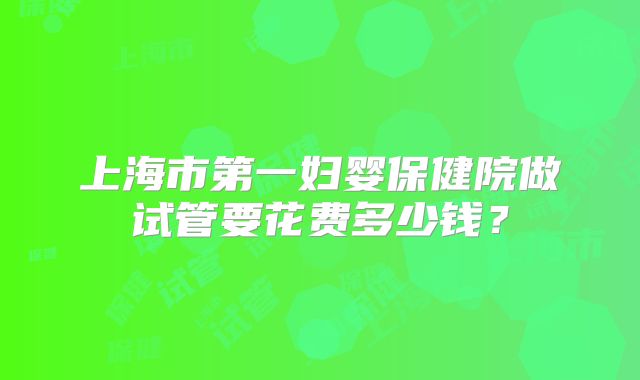 上海市第一妇婴保健院做试管要花费多少钱？