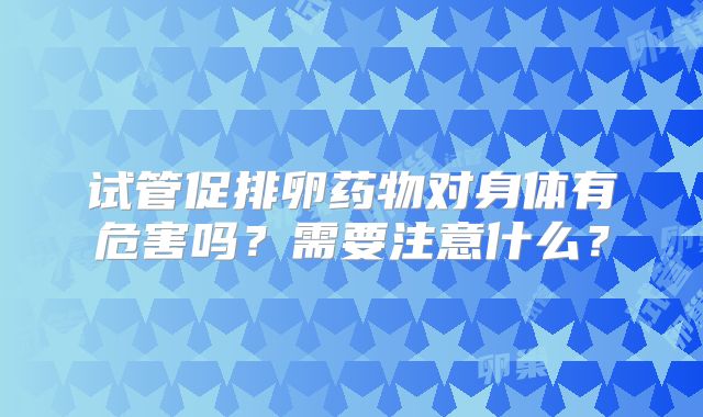 试管促排卵药物对身体有危害吗？需要注意什么？